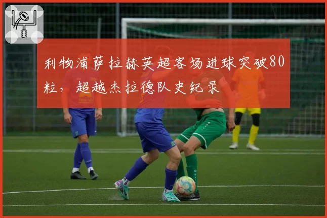 利物浦萨拉赫英超客场进球突破80粒，超越杰拉德队史纪录