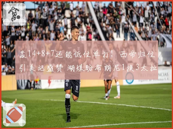 轰14+8+7还能低位单打！西帝归位引美记盛赞 湖媒盼布朗尼1换3太扯