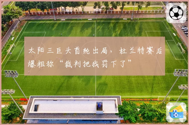 太阳三巨头首轮出局，杜兰特赛后爆粗称“裁判把我罚下了”