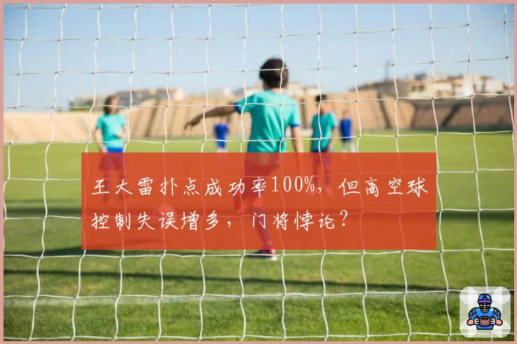 王大雷扑点成功率100%,但高空球控制失误增多,门将悖论?