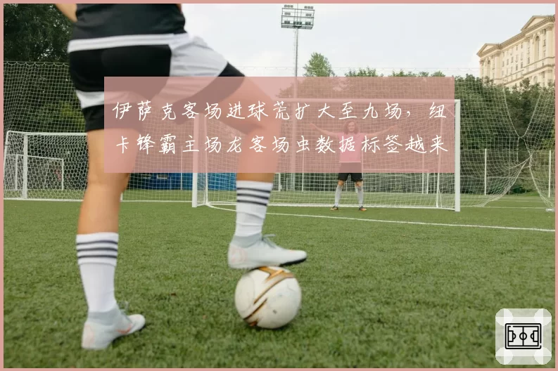 伊萨克客场进球荒扩大至九场，纽卡锋霸主场龙客场虫数据标签越来越清晰