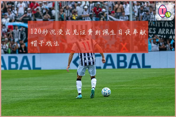 120秒沉浸式见证费利佩生日夜奉献帽子戏法