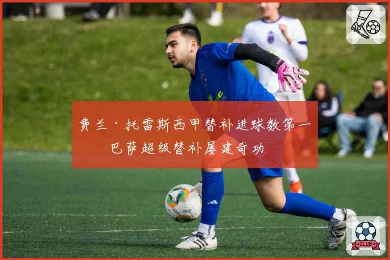 费兰·托雷斯西甲替补进球数第一，巴萨超级替补屡建奇功