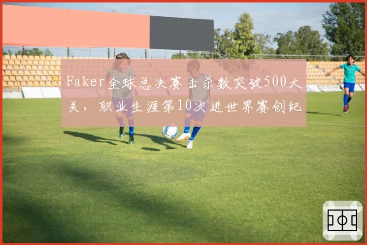 Faker全球总决赛击杀数突破500大关,职业生涯第10次进世界赛创纪录