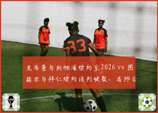克洛普与利物浦续约至2026 vs 图赫尔与拜仁续约谈判破裂，名帅合同稳定性对球队影响