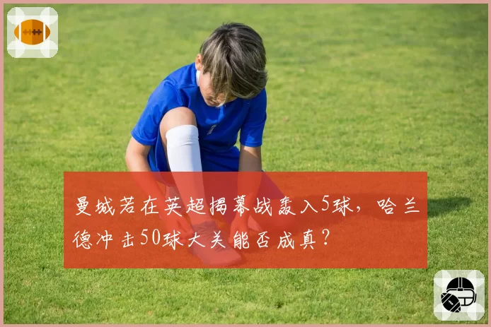 曼城若在英超揭幕战轰入5球,哈兰德冲击50球大关能否成真?