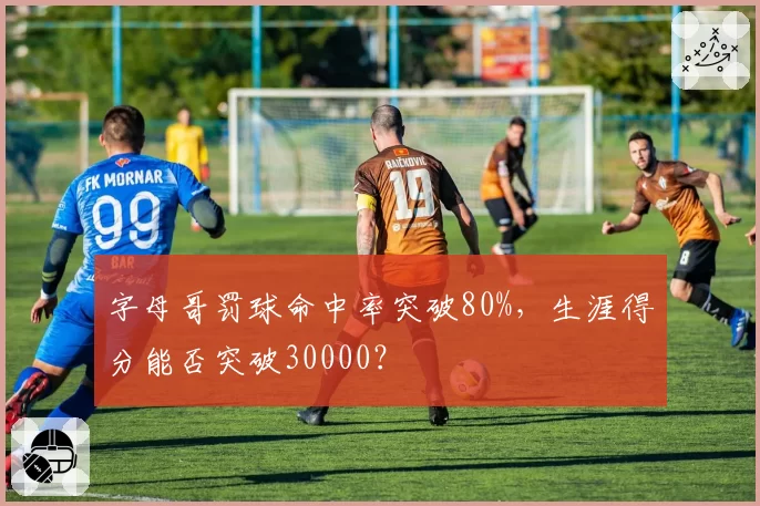 字母哥罚球命中率突破80%,生涯得分能否突破30000?
