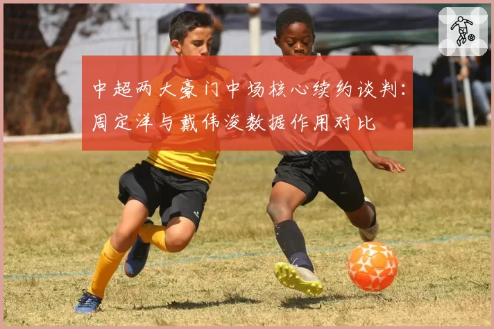 中超两大豪门中场核心续约谈判:周定洋与戴伟浚数据作用对比