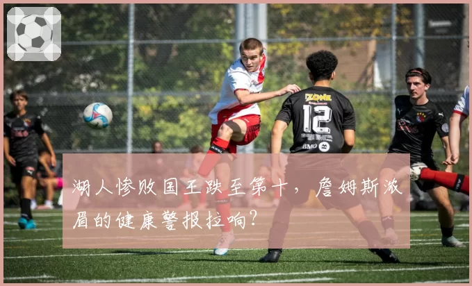 湖人惨败国王跌至第十,詹姆斯浓眉的健康警报拉响?