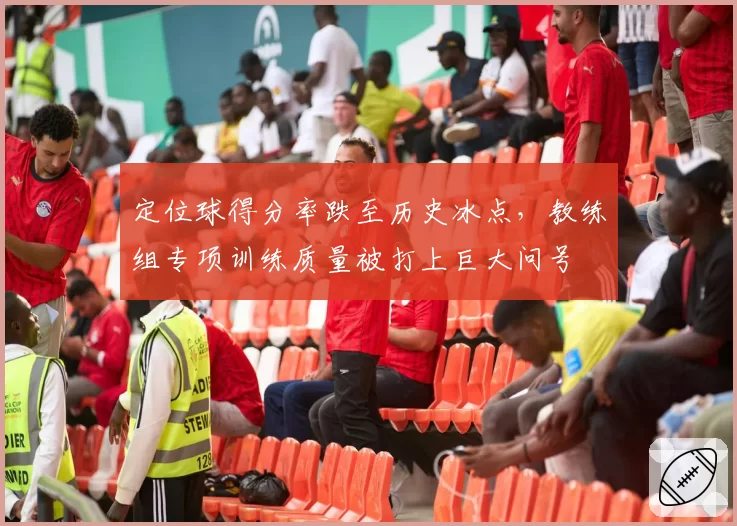 定位球得分率跌至历史冰点，教练组专项训练质量被打上巨大问号