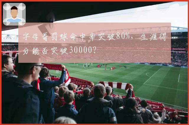 字母哥罚球命中率突破80%,生涯得分能否突破30000?