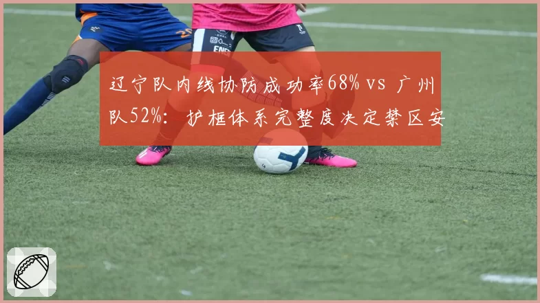 辽宁队内线协防成功率68% vs 广州队52%:护框体系完整度决定禁区安全性