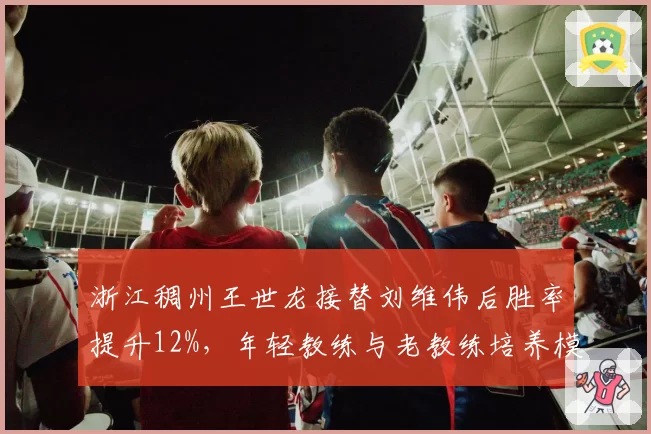浙江稠州王世龙接替刘维伟后胜率提升12%,年轻教练与老教练培养模式对比