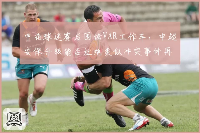 申花球迷赛后围堵VAR工作车，中超安保升级能否杜绝类似冲突事件再演
