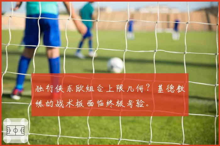 独行侠东欧组合上限几何?基德教练的战术板面临终极考验。