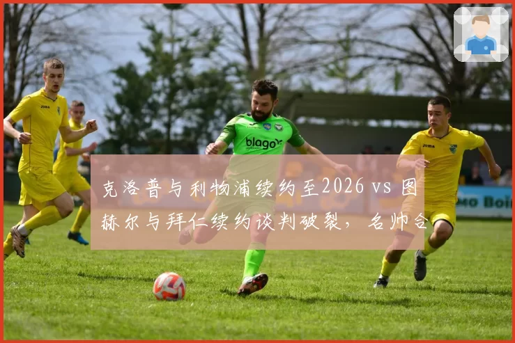 克洛普与利物浦续约至2026 vs 图赫尔与拜仁续约谈判破裂，名帅合同稳定性对球队影响