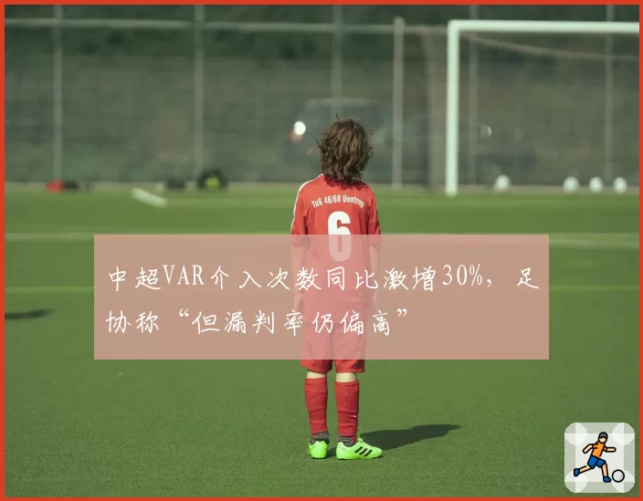 中超VAR介入次数同比激增30%，足协称“但漏判率仍偏高”