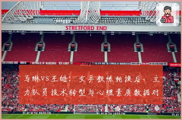 马琳vs王皓:女乒教练轮换后,主力队员技术转型与心理素质数据对比