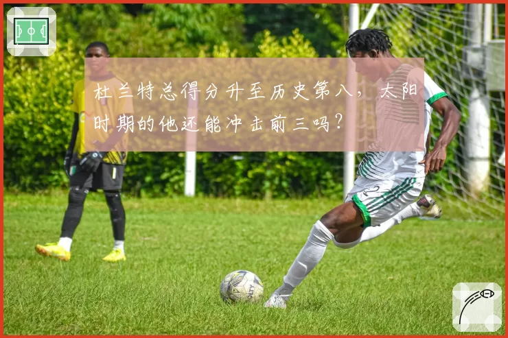 杜兰特总得分升至历史第八，太阳时期的他还能冲击前三吗？