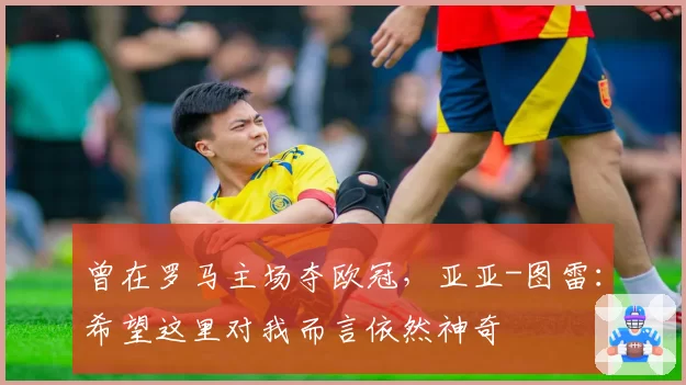 曾在罗马主场夺欧冠,亚亚-图雷:希望这里对我而言依然神奇