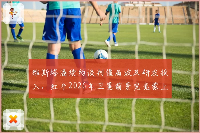 维斯塔潘续约谈判僵局波及研发投入，红牛2026年卫冕前景究竟蒙上多大阴影？