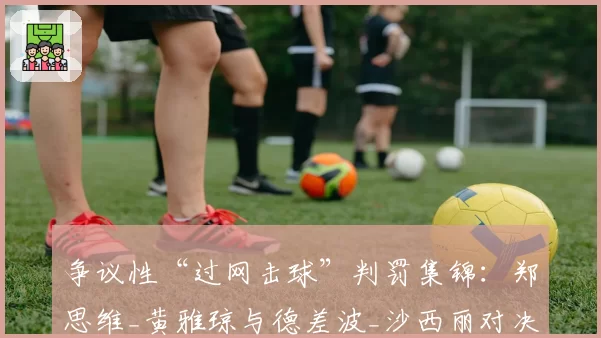 争议性“过网击球”判罚集锦：郑思维_黄雅琼与德差波_沙西丽对决回顾