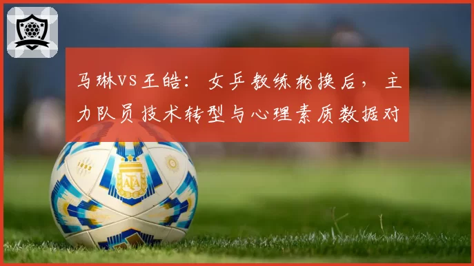 马琳vs王皓:女乒教练轮换后,主力队员技术转型与心理素质数据对比
