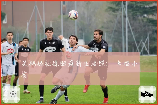 吴艳妮社媒晒最新生活照： 幸福小有