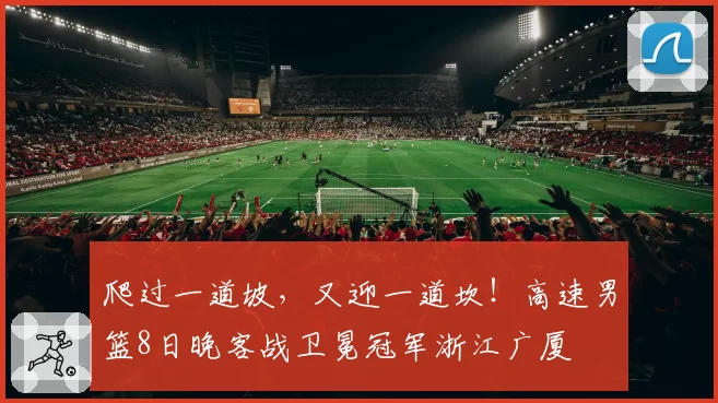 爬过一道坡,又迎一道坎!高速男篮8日晚客战卫冕冠军浙江广厦