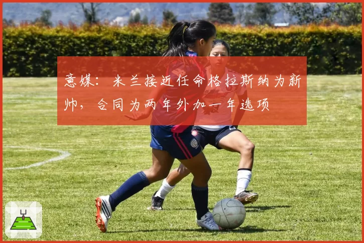 意媒:米兰接近任命格拉斯纳为新帅,合同为两年外加一年选项