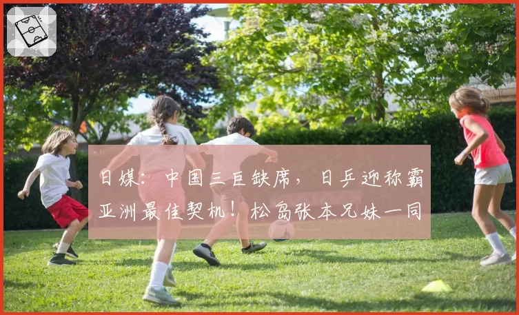 日媒：中国三巨缺席，日乒迎称霸亚洲最佳契机！松岛张本兄妹一同剑指巅峰