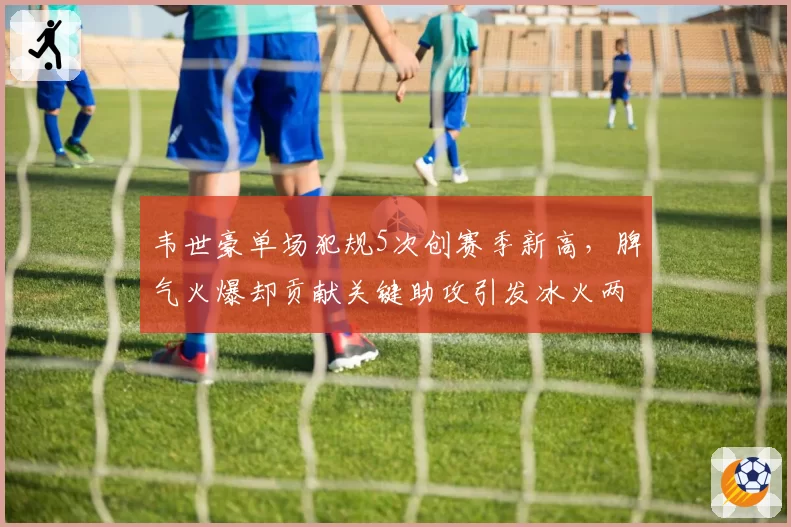 韦世豪单场犯规5次创赛季新高，脾气火爆却贡献关键助攻引发冰火两重天讨论
