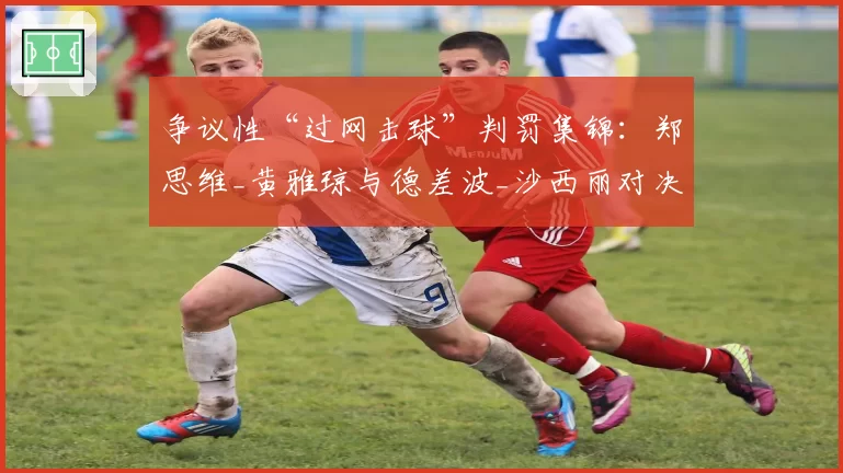 争议性“过网击球”判罚集锦：郑思维_黄雅琼与德差波_沙西丽对决回顾