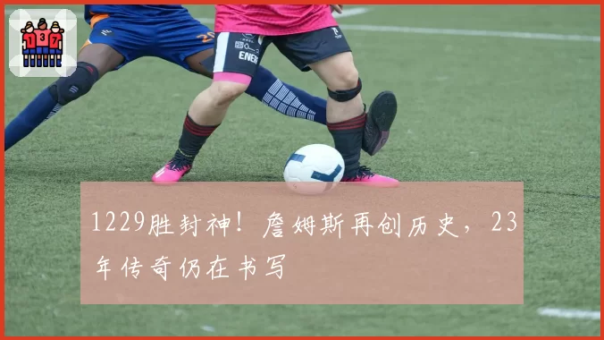 1229胜封神!詹姆斯再创历史,23年传奇仍在书写