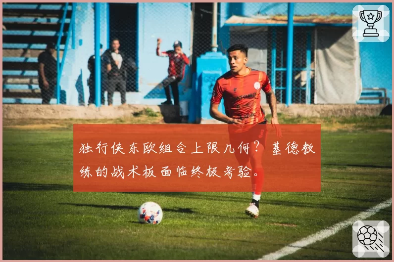 独行侠东欧组合上限几何?基德教练的战术板面临终极考验。