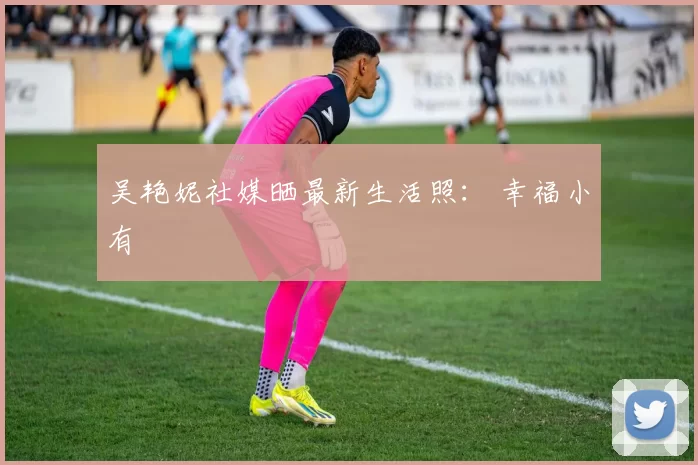 吴艳妮社媒晒最新生活照： 幸福小有