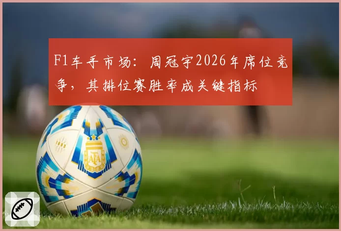 F1车手市场：周冠宇2026年席位竞争，其排位赛胜率成关键指标