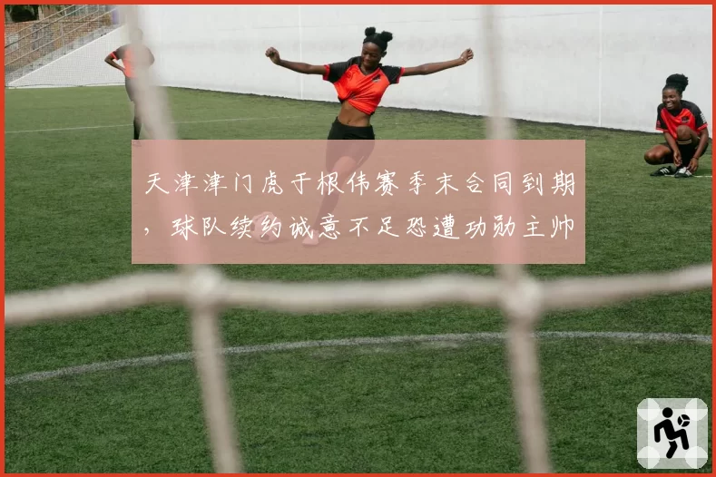 天津津门虎于根伟赛季末合同到期，球队续约诚意不足恐遭功勋主帅反戈