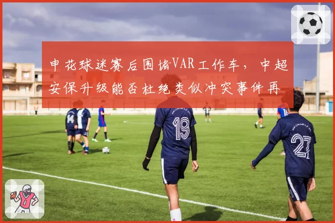 申花球迷赛后围堵VAR工作车，中超安保升级能否杜绝类似冲突事件再演