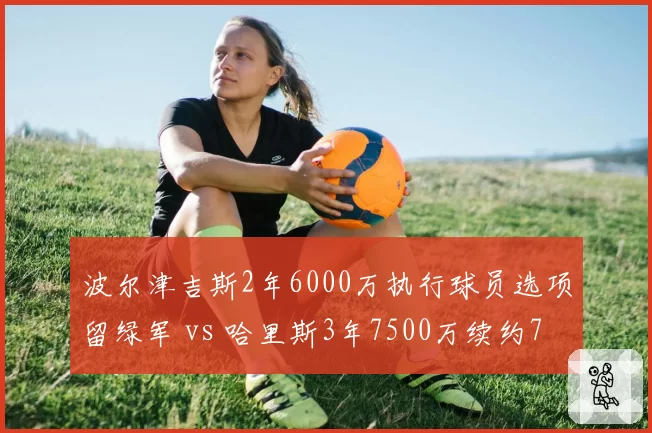 波尔津吉斯2年6000万执行球员选项留绿军 vs 哈里斯3年7500万续约76人,空间内线溢价对比