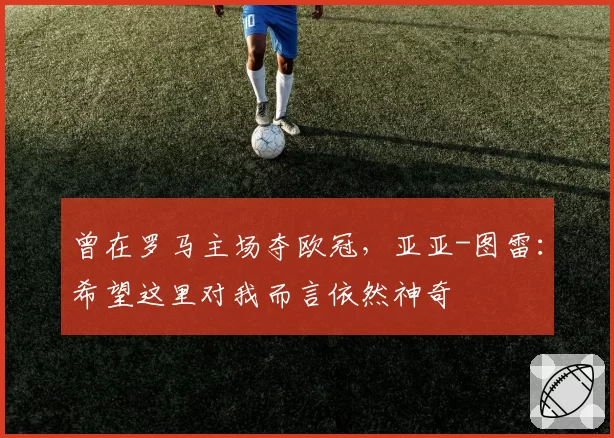 曾在罗马主场夺欧冠,亚亚-图雷:希望这里对我而言依然神奇