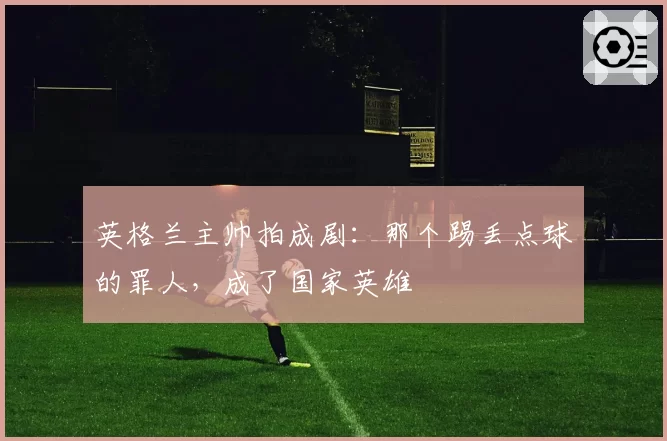英格兰主帅拍成剧：那个踢丢点球的罪人，成了国家英雄