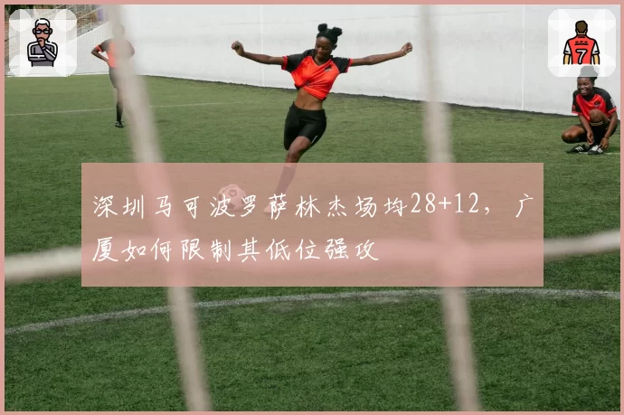 深圳马可波罗萨林杰场均28+12，广厦如何限制其低位强攻