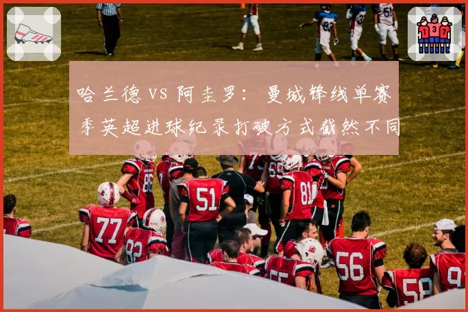 哈兰德 vs 阿圭罗:曼城锋线单赛季英超进球纪录打破方式截然不同