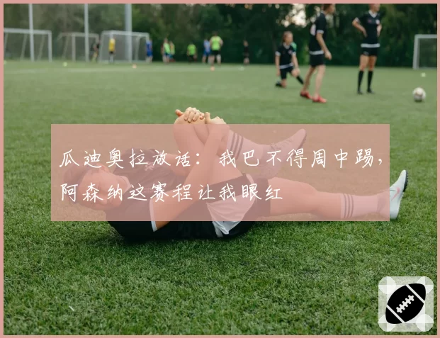 瓜迪奥拉放话:我巴不得周中踢,阿森纳这赛程让我眼红