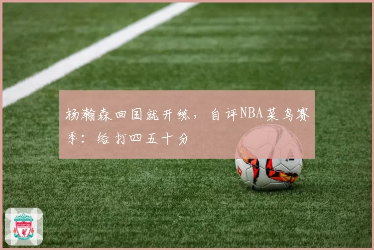 杨瀚森回国就开练，自评NBA菜鸟赛季：给打四五十分