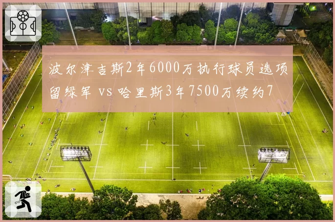 波尔津吉斯2年6000万执行球员选项留绿军 vs 哈里斯3年7500万续约76人,空间内线溢价对比