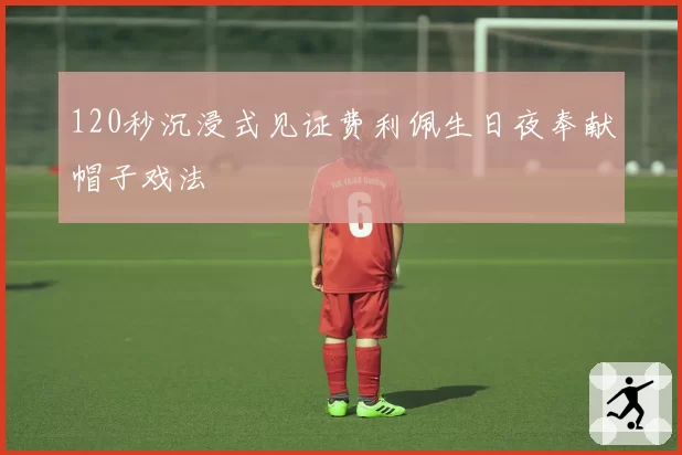 120秒沉浸式见证费利佩生日夜奉献帽子戏法