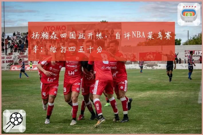 杨瀚森回国就开练，自评NBA菜鸟赛季：给打四五十分