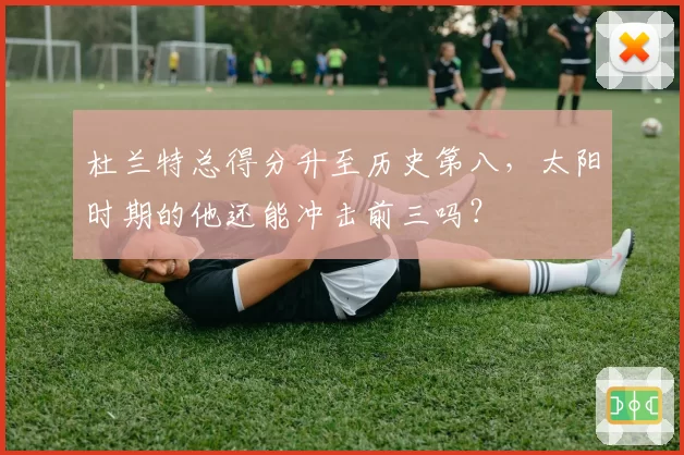 杜兰特总得分升至历史第八，太阳时期的他还能冲击前三吗？